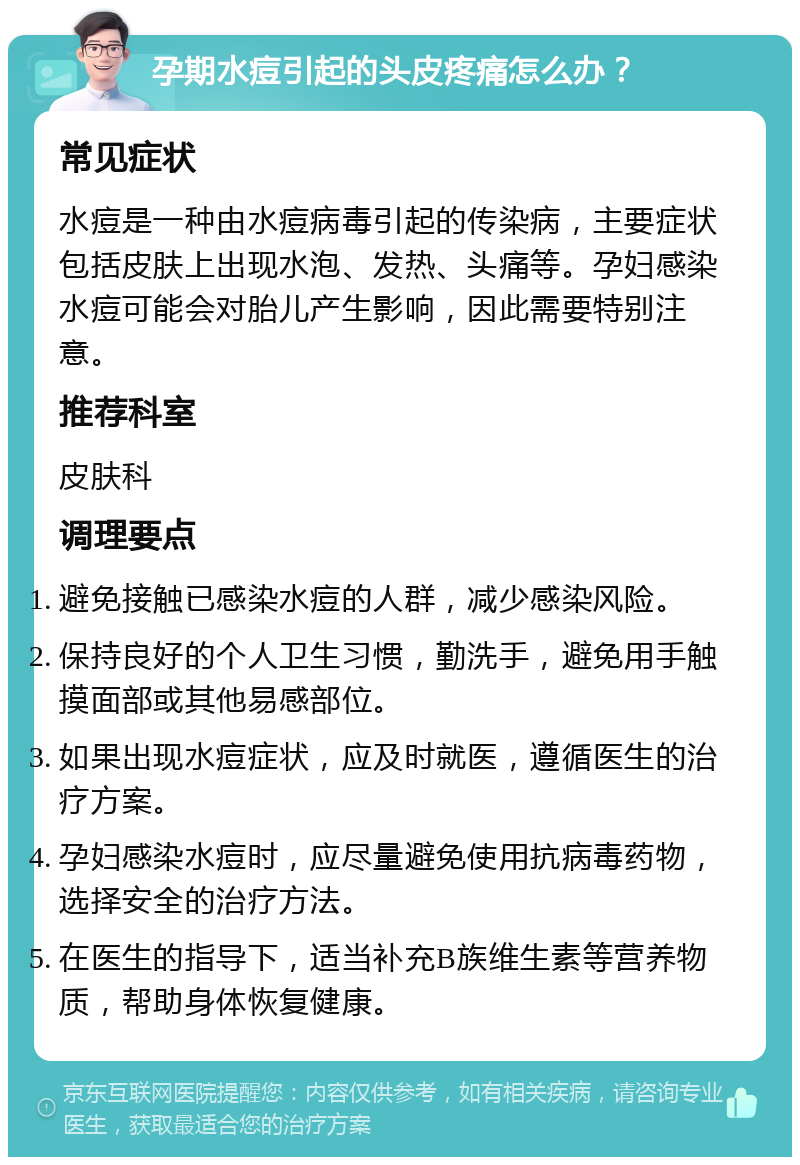 孕期水痘引起的头皮疼痛怎么办？ 常见症状 水痘是一种由水痘病毒引起的传染病，主要症状包括皮肤上出现水泡、发热、头痛等。孕妇感染水痘可能会对胎儿产生影响，因此需要特别注意。 推荐科室 皮肤科 调理要点 避免接触已感染水痘的人群，减少感染风险。 保持良好的个人卫生习惯，勤洗手，避免用手触摸面部或其他易感部位。 如果出现水痘症状，应及时就医，遵循医生的治疗方案。 孕妇感染水痘时，应尽量避免使用抗病毒药物，选择安全的治疗方法。 在医生的指导下，适当补充B族维生素等营养物质，帮助身体恢复健康。