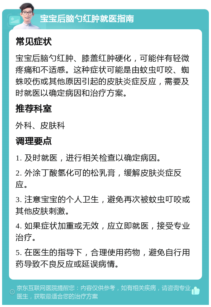 宝宝后脑勺红肿就医指南 常见症状 宝宝后脑勺红肿、膝盖红肿硬化，可能伴有轻微疼痛和不适感。这种症状可能是由蚊虫叮咬、蜘蛛咬伤或其他原因引起的皮肤炎症反应，需要及时就医以确定病因和治疗方案。 推荐科室 外科、皮肤科 调理要点 1. 及时就医，进行相关检查以确定病因。 2. 外涂丁酸氢化可的松乳膏，缓解皮肤炎症反应。 3. 注意宝宝的个人卫生，避免再次被蚊虫叮咬或其他皮肤刺激。 4. 如果症状加重或无效，应立即就医，接受专业治疗。 5. 在医生的指导下，合理使用药物，避免自行用药导致不良反应或延误病情。