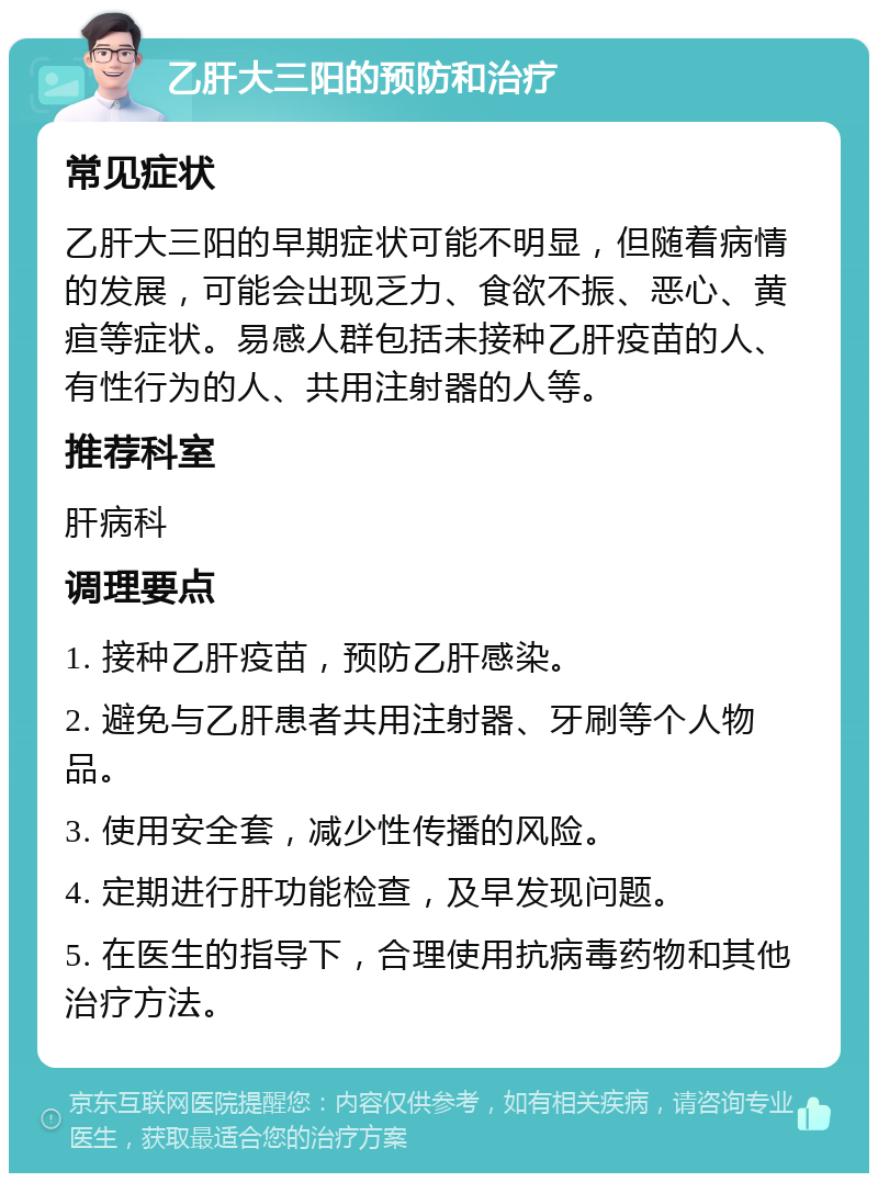 乙肝大三阳的预防和治疗 常见症状 乙肝大三阳的早期症状可能不明显，但随着病情的发展，可能会出现乏力、食欲不振、恶心、黄疸等症状。易感人群包括未接种乙肝疫苗的人、有性行为的人、共用注射器的人等。 推荐科室 肝病科 调理要点 1. 接种乙肝疫苗，预防乙肝感染。 2. 避免与乙肝患者共用注射器、牙刷等个人物品。 3. 使用安全套，减少性传播的风险。 4. 定期进行肝功能检查，及早发现问题。 5. 在医生的指导下，合理使用抗病毒药物和其他治疗方法。