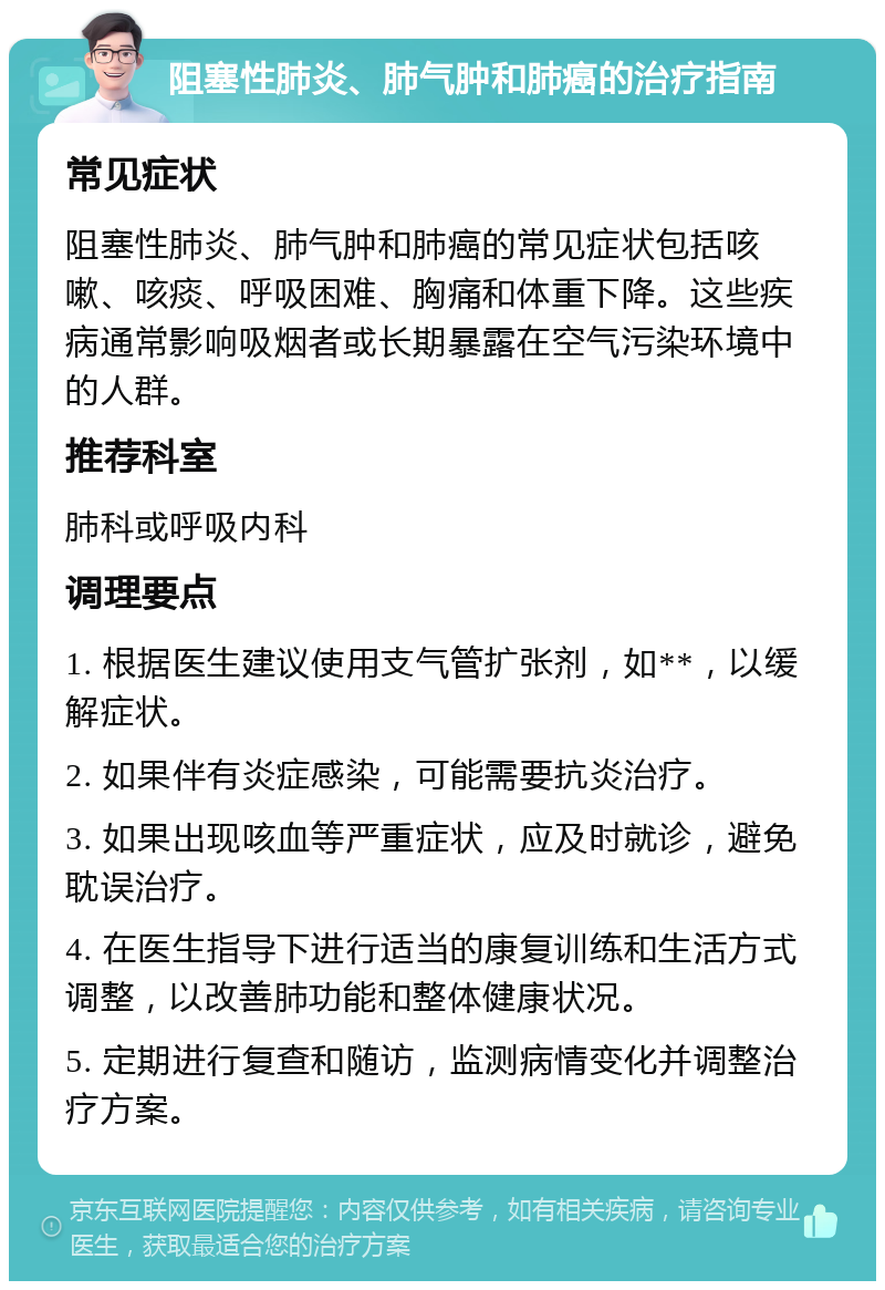 阻塞性肺炎、肺气肿和肺癌的治疗指南 常见症状 阻塞性肺炎、肺气肿和肺癌的常见症状包括咳嗽、咳痰、呼吸困难、胸痛和体重下降。这些疾病通常影响吸烟者或长期暴露在空气污染环境中的人群。 推荐科室 肺科或呼吸内科 调理要点 1. 根据医生建议使用支气管扩张剂，如**，以缓解症状。 2. 如果伴有炎症感染，可能需要抗炎治疗。 3. 如果出现咳血等严重症状，应及时就诊，避免耽误治疗。 4. 在医生指导下进行适当的康复训练和生活方式调整，以改善肺功能和整体健康状况。 5. 定期进行复查和随访，监测病情变化并调整治疗方案。