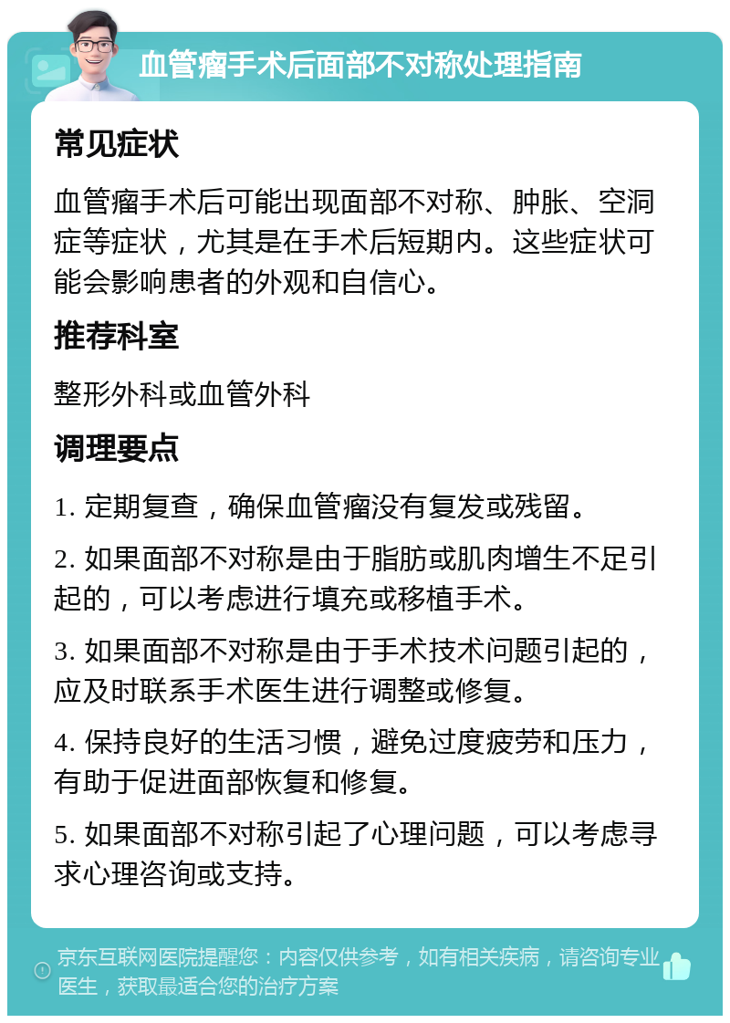 血管瘤手术后面部不对称处理指南 常见症状 血管瘤手术后可能出现面部不对称、肿胀、空洞症等症状，尤其是在手术后短期内。这些症状可能会影响患者的外观和自信心。 推荐科室 整形外科或血管外科 调理要点 1. 定期复查，确保血管瘤没有复发或残留。 2. 如果面部不对称是由于脂肪或肌肉增生不足引起的，可以考虑进行填充或移植手术。 3. 如果面部不对称是由于手术技术问题引起的，应及时联系手术医生进行调整或修复。 4. 保持良好的生活习惯，避免过度疲劳和压力，有助于促进面部恢复和修复。 5. 如果面部不对称引起了心理问题，可以考虑寻求心理咨询或支持。