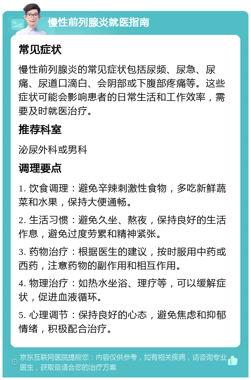 慢性前列腺炎就医指南 常见症状 慢性前列腺炎的常见症状包括尿频、尿急、尿痛、尿道口滴白、会阴部或下腹部疼痛等。这些症状可能会影响患者的日常生活和工作效率，需要及时就医治疗。 推荐科室 泌尿外科或男科 调理要点 1. 饮食调理：避免辛辣刺激性食物，多吃新鲜蔬菜和水果，保持大便通畅。 2. 生活习惯：避免久坐、熬夜，保持良好的生活作息，避免过度劳累和精神紧张。 3. 药物治疗：根据医生的建议，按时服用中药或西药，注意药物的副作用和相互作用。 4. 物理治疗：如热水坐浴、理疗等，可以缓解症状，促进血液循环。 5. 心理调节：保持良好的心态，避免焦虑和抑郁情绪，积极配合治疗。