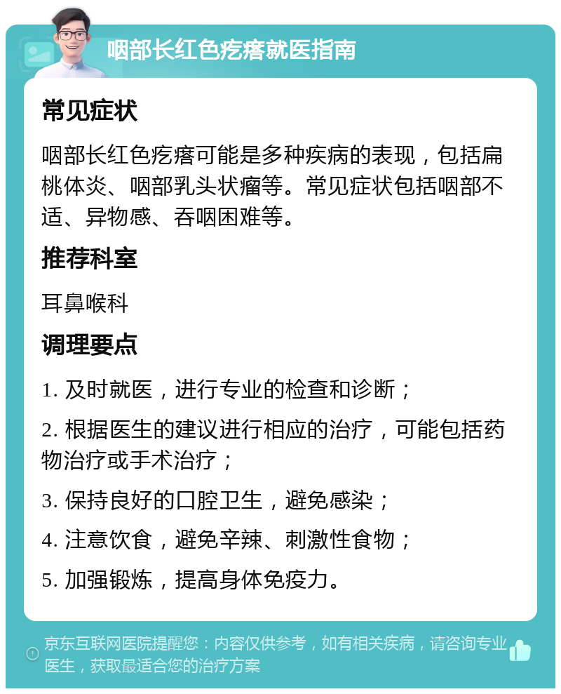 咽部长红色疙瘩就医指南 常见症状 咽部长红色疙瘩可能是多种疾病的表现，包括扁桃体炎、咽部乳头状瘤等。常见症状包括咽部不适、异物感、吞咽困难等。 推荐科室 耳鼻喉科 调理要点 1. 及时就医，进行专业的检查和诊断； 2. 根据医生的建议进行相应的治疗，可能包括药物治疗或手术治疗； 3. 保持良好的口腔卫生，避免感染； 4. 注意饮食，避免辛辣、刺激性食物； 5. 加强锻炼，提高身体免疫力。