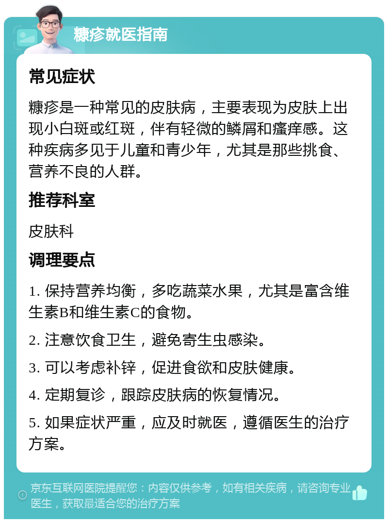 糠疹就医指南 常见症状 糠疹是一种常见的皮肤病，主要表现为皮肤上出现小白斑或红斑，伴有轻微的鳞屑和瘙痒感。这种疾病多见于儿童和青少年，尤其是那些挑食、营养不良的人群。 推荐科室 皮肤科 调理要点 1. 保持营养均衡，多吃蔬菜水果，尤其是富含维生素B和维生素C的食物。 2. 注意饮食卫生，避免寄生虫感染。 3. 可以考虑补锌，促进食欲和皮肤健康。 4. 定期复诊，跟踪皮肤病的恢复情况。 5. 如果症状严重，应及时就医，遵循医生的治疗方案。