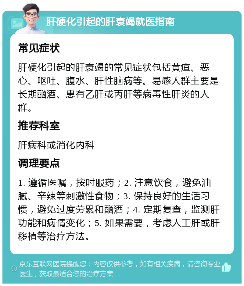 肝硬化引起的肝衰竭就医指南 常见症状 肝硬化引起的肝衰竭的常见症状包括黄疸、恶心、呕吐、腹水、肝性脑病等。易感人群主要是长期酗酒、患有乙肝或丙肝等病毒性肝炎的人群。 推荐科室 肝病科或消化内科 调理要点 1. 遵循医嘱，按时服药；2. 注意饮食，避免油腻、辛辣等刺激性食物；3. 保持良好的生活习惯，避免过度劳累和酗酒；4. 定期复查，监测肝功能和病情变化；5. 如果需要，考虑人工肝或肝移植等治疗方法。