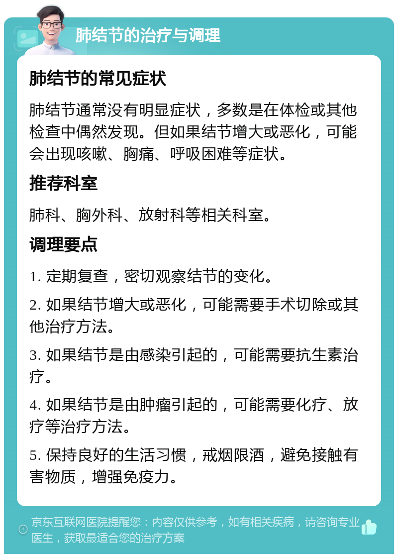 肺结节的治疗与调理 肺结节的常见症状 肺结节通常没有明显症状，多数是在体检或其他检查中偶然发现。但如果结节增大或恶化，可能会出现咳嗽、胸痛、呼吸困难等症状。 推荐科室 肺科、胸外科、放射科等相关科室。 调理要点 1. 定期复查，密切观察结节的变化。 2. 如果结节增大或恶化，可能需要手术切除或其他治疗方法。 3. 如果结节是由感染引起的，可能需要抗生素治疗。 4. 如果结节是由肿瘤引起的，可能需要化疗、放疗等治疗方法。 5. 保持良好的生活习惯，戒烟限酒，避免接触有害物质，增强免疫力。