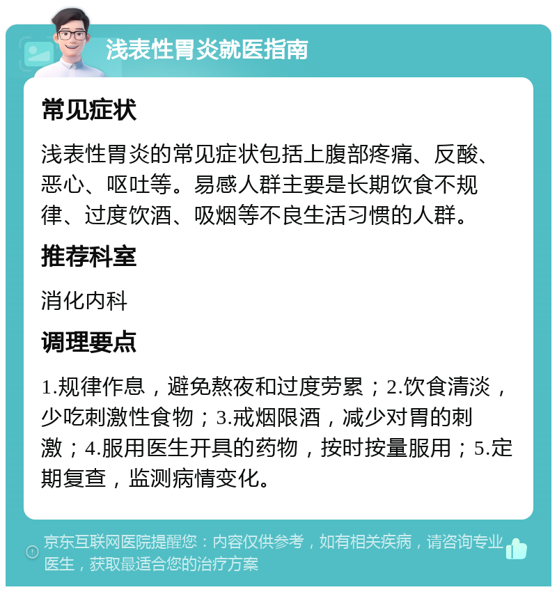 浅表性胃炎就医指南 常见症状 浅表性胃炎的常见症状包括上腹部疼痛、反酸、恶心、呕吐等。易感人群主要是长期饮食不规律、过度饮酒、吸烟等不良生活习惯的人群。 推荐科室 消化内科 调理要点 1.规律作息，避免熬夜和过度劳累；2.饮食清淡，少吃刺激性食物；3.戒烟限酒，减少对胃的刺激；4.服用医生开具的药物，按时按量服用；5.定期复查，监测病情变化。