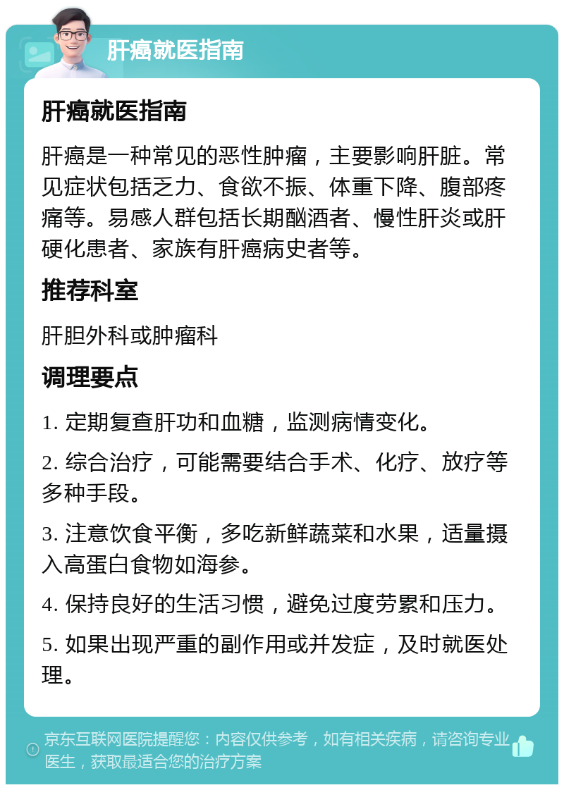 肝癌就医指南 肝癌就医指南 肝癌是一种常见的恶性肿瘤，主要影响肝脏。常见症状包括乏力、食欲不振、体重下降、腹部疼痛等。易感人群包括长期酗酒者、慢性肝炎或肝硬化患者、家族有肝癌病史者等。 推荐科室 肝胆外科或肿瘤科 调理要点 1. 定期复查肝功和血糖，监测病情变化。 2. 综合治疗，可能需要结合手术、化疗、放疗等多种手段。 3. 注意饮食平衡，多吃新鲜蔬菜和水果，适量摄入高蛋白食物如海参。 4. 保持良好的生活习惯，避免过度劳累和压力。 5. 如果出现严重的副作用或并发症，及时就医处理。