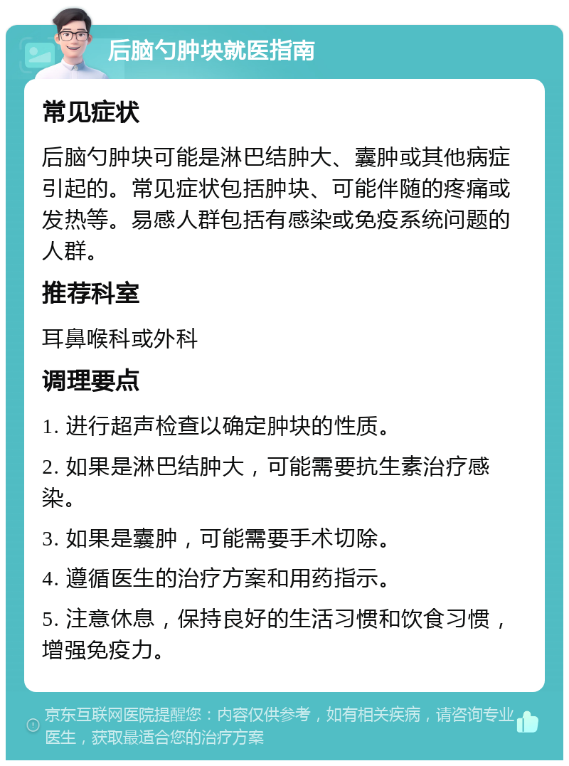 后脑勺肿块就医指南 常见症状 后脑勺肿块可能是淋巴结肿大、囊肿或其他病症引起的。常见症状包括肿块、可能伴随的疼痛或发热等。易感人群包括有感染或免疫系统问题的人群。 推荐科室 耳鼻喉科或外科 调理要点 1. 进行超声检查以确定肿块的性质。 2. 如果是淋巴结肿大，可能需要抗生素治疗感染。 3. 如果是囊肿，可能需要手术切除。 4. 遵循医生的治疗方案和用药指示。 5. 注意休息，保持良好的生活习惯和饮食习惯，增强免疫力。