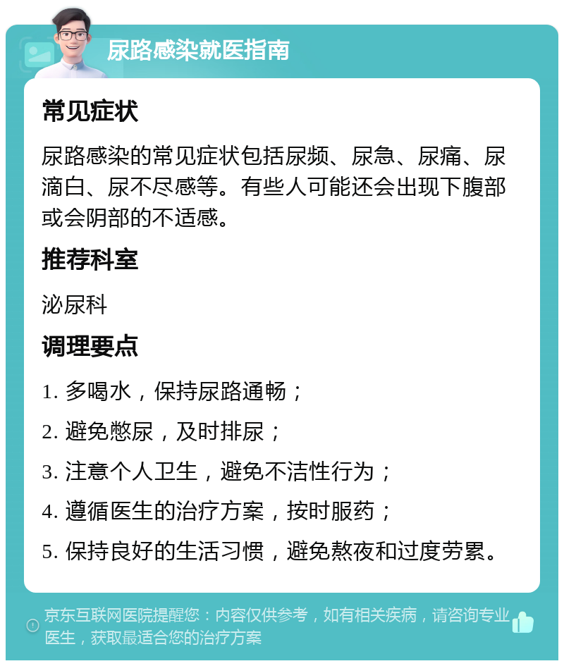 尿路感染就医指南 常见症状 尿路感染的常见症状包括尿频、尿急、尿痛、尿滴白、尿不尽感等。有些人可能还会出现下腹部或会阴部的不适感。 推荐科室 泌尿科 调理要点 1. 多喝水，保持尿路通畅； 2. 避免憋尿，及时排尿； 3. 注意个人卫生，避免不洁性行为； 4. 遵循医生的治疗方案，按时服药； 5. 保持良好的生活习惯，避免熬夜和过度劳累。