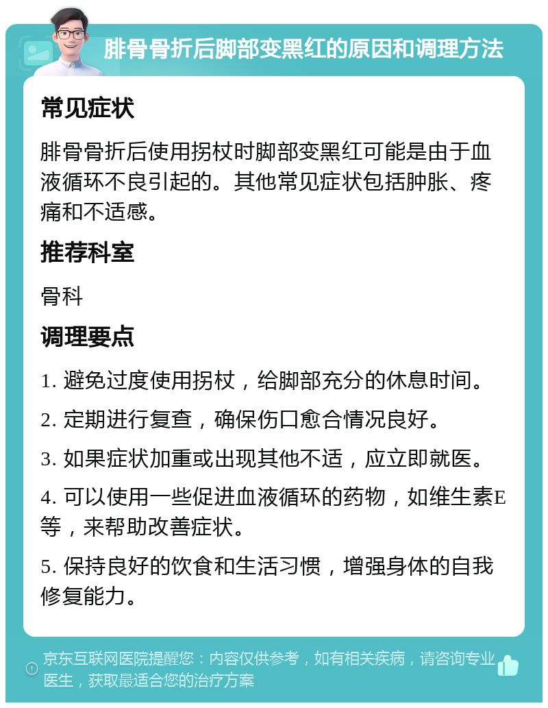 腓骨骨折后脚部变黑红的原因和调理方法 常见症状 腓骨骨折后使用拐杖时脚部变黑红可能是由于血液循环不良引起的。其他常见症状包括肿胀、疼痛和不适感。 推荐科室 骨科 调理要点 1. 避免过度使用拐杖，给脚部充分的休息时间。 2. 定期进行复查，确保伤口愈合情况良好。 3. 如果症状加重或出现其他不适，应立即就医。 4. 可以使用一些促进血液循环的药物，如维生素E等，来帮助改善症状。 5. 保持良好的饮食和生活习惯，增强身体的自我修复能力。