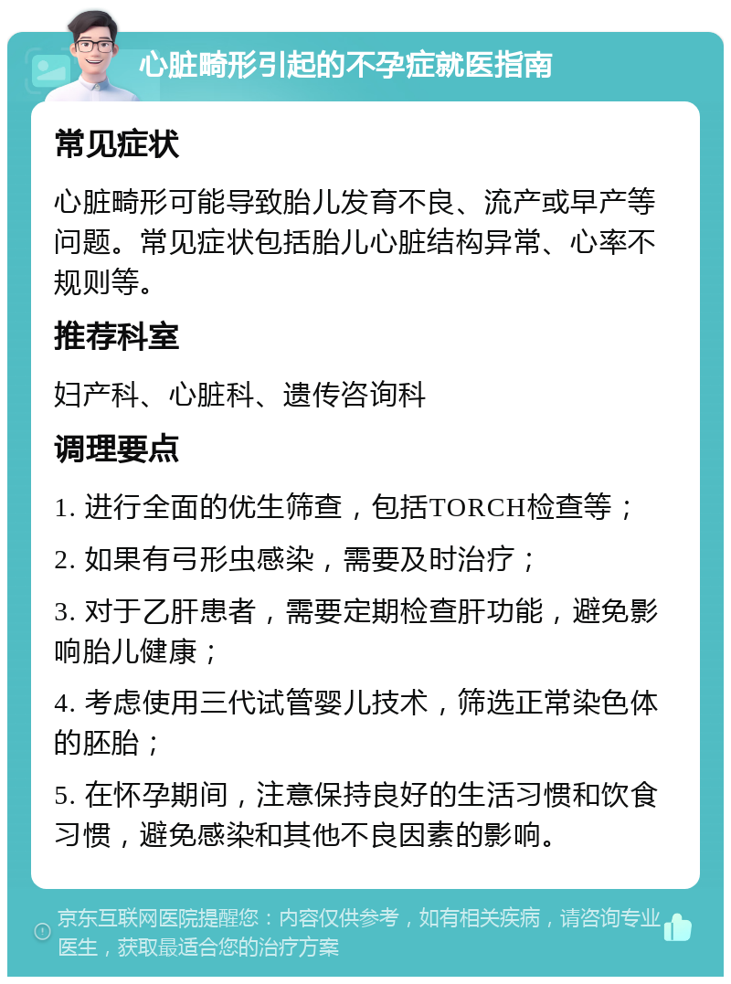 心脏畸形引起的不孕症就医指南 常见症状 心脏畸形可能导致胎儿发育不良、流产或早产等问题。常见症状包括胎儿心脏结构异常、心率不规则等。 推荐科室 妇产科、心脏科、遗传咨询科 调理要点 1. 进行全面的优生筛查，包括TORCH检查等； 2. 如果有弓形虫感染，需要及时治疗； 3. 对于乙肝患者，需要定期检查肝功能，避免影响胎儿健康； 4. 考虑使用三代试管婴儿技术，筛选正常染色体的胚胎； 5. 在怀孕期间，注意保持良好的生活习惯和饮食习惯，避免感染和其他不良因素的影响。