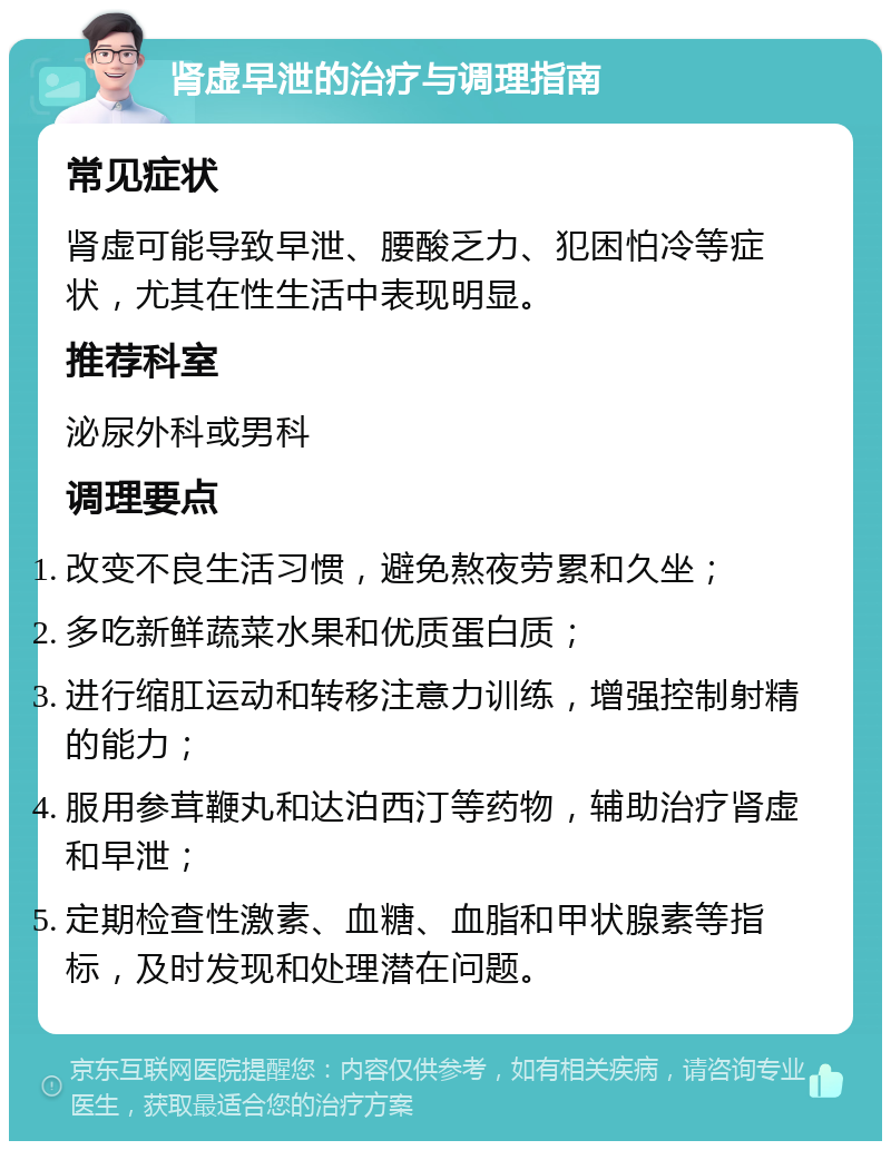 肾虚早泄的治疗与调理指南 常见症状 肾虚可能导致早泄、腰酸乏力、犯困怕冷等症状，尤其在性生活中表现明显。 推荐科室 泌尿外科或男科 调理要点 改变不良生活习惯，避免熬夜劳累和久坐； 多吃新鲜蔬菜水果和优质蛋白质； 进行缩肛运动和转移注意力训练，增强控制射精的能力； 服用参茸鞭丸和达泊西汀等药物，辅助治疗肾虚和早泄； 定期检查性激素、血糖、血脂和甲状腺素等指标，及时发现和处理潜在问题。