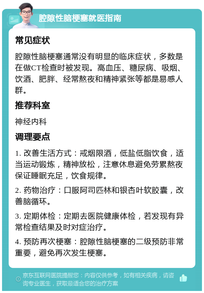 腔隙性脑梗塞就医指南 常见症状 腔隙性脑梗塞通常没有明显的临床症状，多数是在做CT检查时被发现。高血压、糖尿病、吸烟、饮酒、肥胖、经常熬夜和精神紧张等都是易感人群。 推荐科室 神经内科 调理要点 1. 改善生活方式：戒烟限酒，低盐低脂饮食，适当运动锻炼，精神放松，注意休息避免劳累熬夜保证睡眠充足，饮食规律。 2. 药物治疗：口服阿司匹林和银杏叶软胶囊，改善脑循环。 3. 定期体检：定期去医院健康体检，若发现有异常检查结果及时对症治疗。 4. 预防再次梗塞：腔隙性脑梗塞的二级预防非常重要，避免再次发生梗塞。