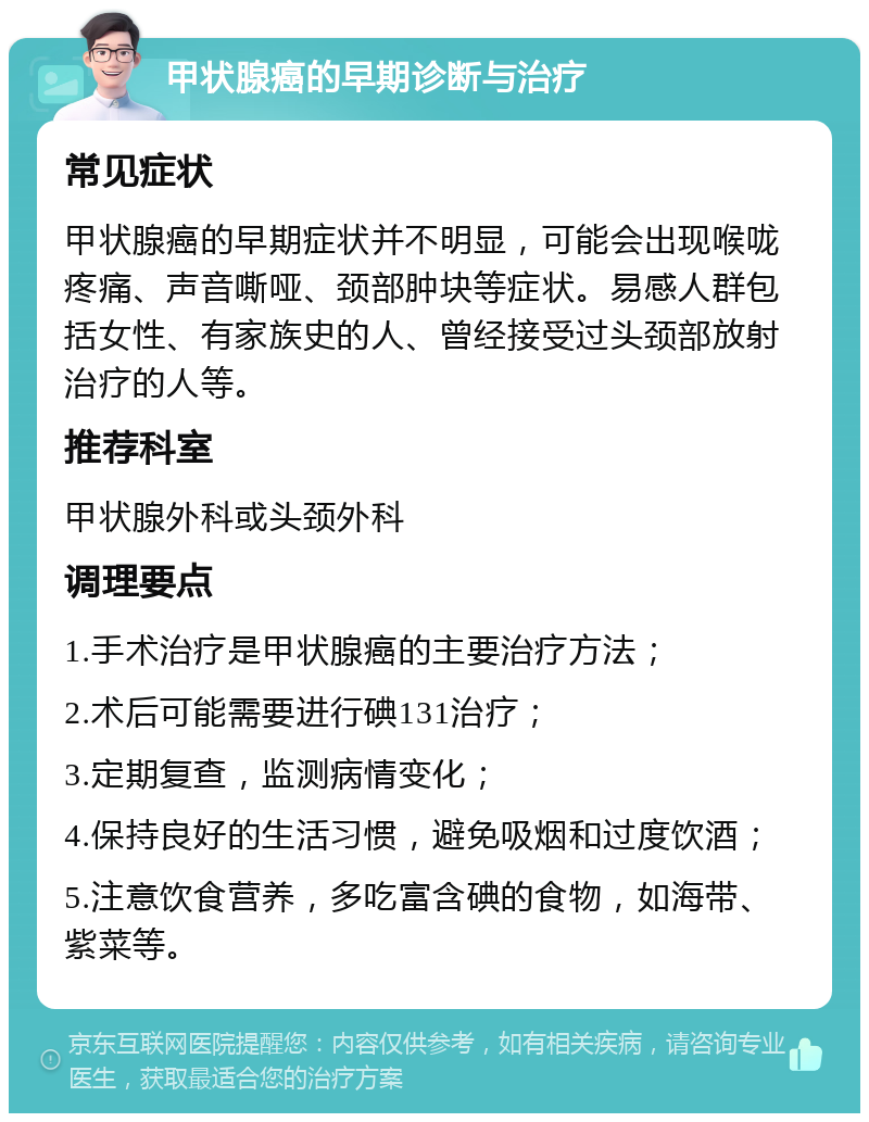 甲状腺癌的早期诊断与治疗 常见症状 甲状腺癌的早期症状并不明显，可能会出现喉咙疼痛、声音嘶哑、颈部肿块等症状。易感人群包括女性、有家族史的人、曾经接受过头颈部放射治疗的人等。 推荐科室 甲状腺外科或头颈外科 调理要点 1.手术治疗是甲状腺癌的主要治疗方法； 2.术后可能需要进行碘131治疗； 3.定期复查，监测病情变化； 4.保持良好的生活习惯，避免吸烟和过度饮酒； 5.注意饮食营养，多吃富含碘的食物，如海带、紫菜等。