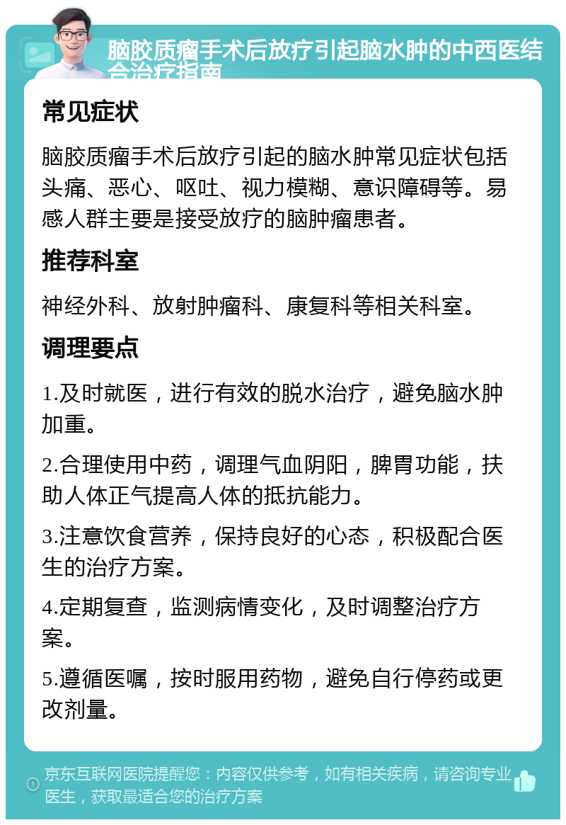 脑胶质瘤手术后放疗引起脑水肿的中西医结合治疗指南 常见症状 脑胶质瘤手术后放疗引起的脑水肿常见症状包括头痛、恶心、呕吐、视力模糊、意识障碍等。易感人群主要是接受放疗的脑肿瘤患者。 推荐科室 神经外科、放射肿瘤科、康复科等相关科室。 调理要点 1.及时就医，进行有效的脱水治疗，避免脑水肿加重。 2.合理使用中药，调理气血阴阳，脾胃功能，扶助人体正气提高人体的抵抗能力。 3.注意饮食营养，保持良好的心态，积极配合医生的治疗方案。 4.定期复查，监测病情变化，及时调整治疗方案。 5.遵循医嘱，按时服用药物，避免自行停药或更改剂量。