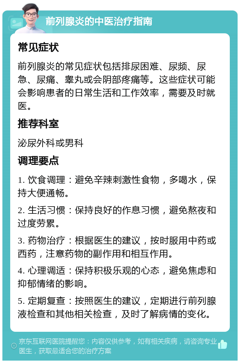 前列腺炎的中医治疗指南 常见症状 前列腺炎的常见症状包括排尿困难、尿频、尿急、尿痛、睾丸或会阴部疼痛等。这些症状可能会影响患者的日常生活和工作效率，需要及时就医。 推荐科室 泌尿外科或男科 调理要点 1. 饮食调理：避免辛辣刺激性食物，多喝水，保持大便通畅。 2. 生活习惯：保持良好的作息习惯，避免熬夜和过度劳累。 3. 药物治疗：根据医生的建议，按时服用中药或西药，注意药物的副作用和相互作用。 4. 心理调适：保持积极乐观的心态，避免焦虑和抑郁情绪的影响。 5. 定期复查：按照医生的建议，定期进行前列腺液检查和其他相关检查，及时了解病情的变化。