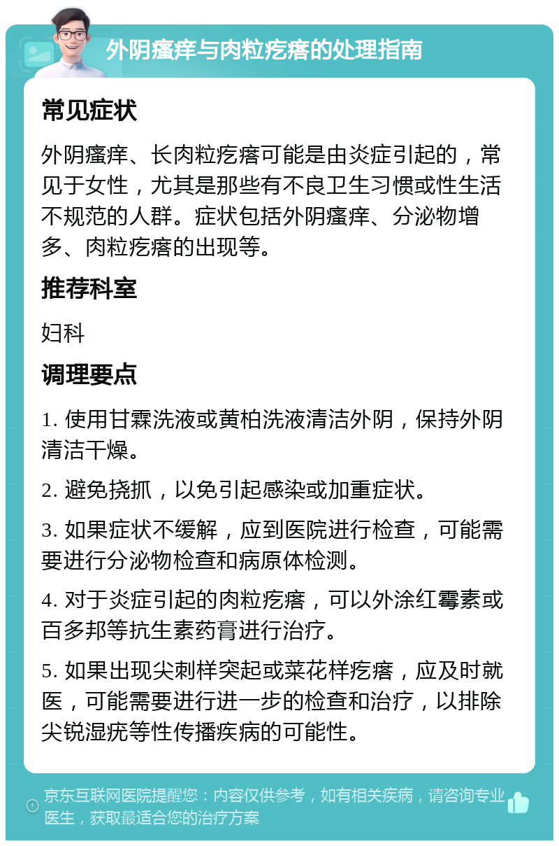 外阴瘙痒与肉粒疙瘩的处理指南 常见症状 外阴瘙痒、长肉粒疙瘩可能是由炎症引起的，常见于女性，尤其是那些有不良卫生习惯或性生活不规范的人群。症状包括外阴瘙痒、分泌物增多、肉粒疙瘩的出现等。 推荐科室 妇科 调理要点 1. 使用甘霖洗液或黄柏洗液清洁外阴，保持外阴清洁干燥。 2. 避免挠抓，以免引起感染或加重症状。 3. 如果症状不缓解，应到医院进行检查，可能需要进行分泌物检查和病原体检测。 4. 对于炎症引起的肉粒疙瘩，可以外涂红霉素或百多邦等抗生素药膏进行治疗。 5. 如果出现尖刺样突起或菜花样疙瘩，应及时就医，可能需要进行进一步的检查和治疗，以排除尖锐湿疣等性传播疾病的可能性。