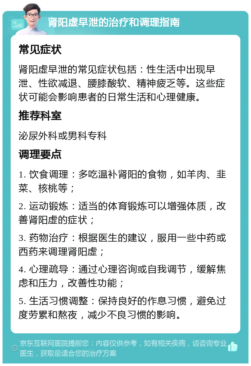 肾阳虚早泄的治疗和调理指南 常见症状 肾阳虚早泄的常见症状包括：性生活中出现早泄、性欲减退、腰膝酸软、精神疲乏等。这些症状可能会影响患者的日常生活和心理健康。 推荐科室 泌尿外科或男科专科 调理要点 1. 饮食调理：多吃温补肾阳的食物，如羊肉、韭菜、核桃等； 2. 运动锻炼：适当的体育锻炼可以增强体质，改善肾阳虚的症状； 3. 药物治疗：根据医生的建议，服用一些中药或西药来调理肾阳虚； 4. 心理疏导：通过心理咨询或自我调节，缓解焦虑和压力，改善性功能； 5. 生活习惯调整：保持良好的作息习惯，避免过度劳累和熬夜，减少不良习惯的影响。