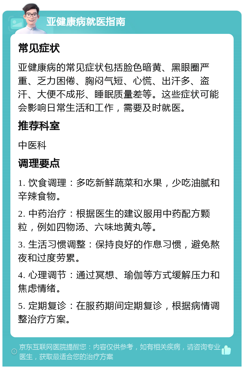 亚健康病就医指南 常见症状 亚健康病的常见症状包括脸色暗黄、黑眼圈严重、乏力困倦、胸闷气短、心慌、出汗多、盗汗、大便不成形、睡眠质量差等。这些症状可能会影响日常生活和工作，需要及时就医。 推荐科室 中医科 调理要点 1. 饮食调理：多吃新鲜蔬菜和水果，少吃油腻和辛辣食物。 2. 中药治疗：根据医生的建议服用中药配方颗粒，例如四物汤、六味地黄丸等。 3. 生活习惯调整：保持良好的作息习惯，避免熬夜和过度劳累。 4. 心理调节：通过冥想、瑜伽等方式缓解压力和焦虑情绪。 5. 定期复诊：在服药期间定期复诊，根据病情调整治疗方案。