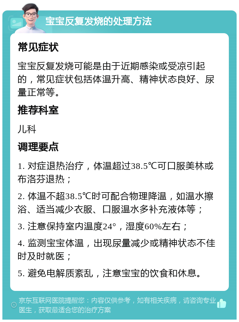 宝宝反复发烧的处理方法 常见症状 宝宝反复发烧可能是由于近期感染或受凉引起的，常见症状包括体温升高、精神状态良好、尿量正常等。 推荐科室 儿科 调理要点 1. 对症退热治疗，体温超过38.5℃可口服美林或布洛芬退热； 2. 体温不超38.5℃时可配合物理降温，如温水擦浴、适当减少衣服、口服温水多补充液体等； 3. 注意保持室内温度24°，湿度60%左右； 4. 监测宝宝体温，出现尿量减少或精神状态不佳时及时就医； 5. 避免电解质紊乱，注意宝宝的饮食和休息。