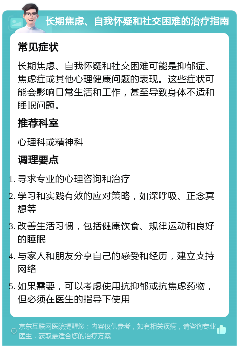 长期焦虑、自我怀疑和社交困难的治疗指南 常见症状 长期焦虑、自我怀疑和社交困难可能是抑郁症、焦虑症或其他心理健康问题的表现。这些症状可能会影响日常生活和工作，甚至导致身体不适和睡眠问题。 推荐科室 心理科或精神科 调理要点 寻求专业的心理咨询和治疗 学习和实践有效的应对策略，如深呼吸、正念冥想等 改善生活习惯，包括健康饮食、规律运动和良好的睡眠 与家人和朋友分享自己的感受和经历，建立支持网络 如果需要，可以考虑使用抗抑郁或抗焦虑药物，但必须在医生的指导下使用