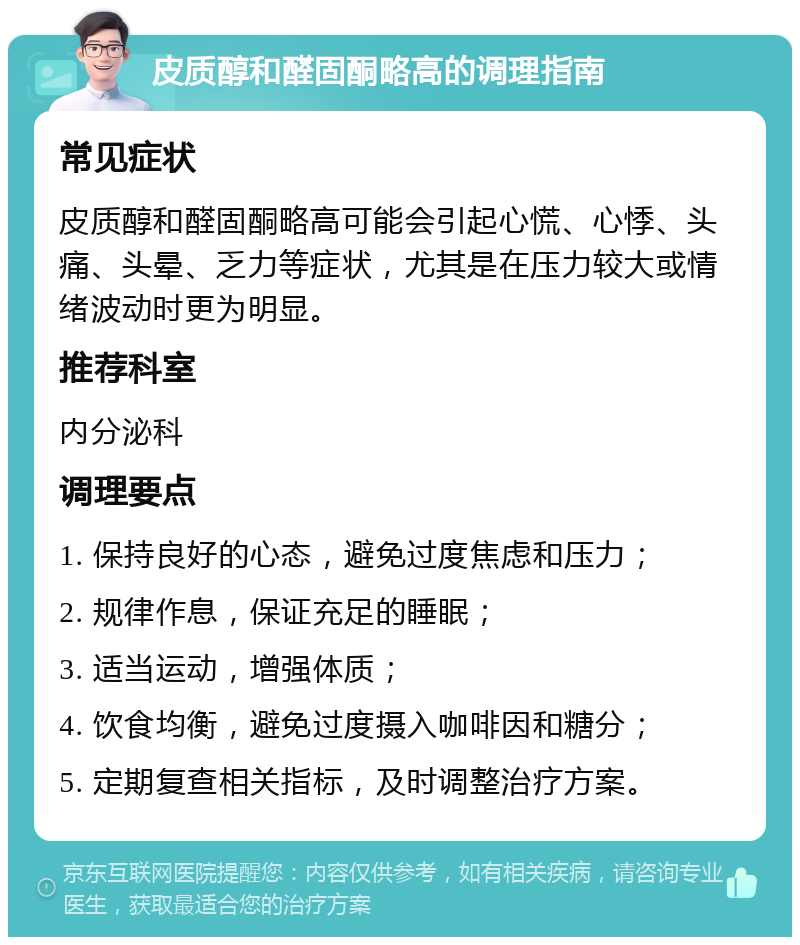 皮质醇和醛固酮略高的调理指南 常见症状 皮质醇和醛固酮略高可能会引起心慌、心悸、头痛、头晕、乏力等症状，尤其是在压力较大或情绪波动时更为明显。 推荐科室 内分泌科 调理要点 1. 保持良好的心态，避免过度焦虑和压力； 2. 规律作息，保证充足的睡眠； 3. 适当运动，增强体质； 4. 饮食均衡，避免过度摄入咖啡因和糖分； 5. 定期复查相关指标，及时调整治疗方案。