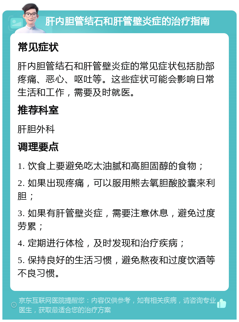 肝内胆管结石和肝管壁炎症的治疗指南 常见症状 肝内胆管结石和肝管壁炎症的常见症状包括肋部疼痛、恶心、呕吐等。这些症状可能会影响日常生活和工作，需要及时就医。 推荐科室 肝胆外科 调理要点 1. 饮食上要避免吃太油腻和高胆固醇的食物； 2. 如果出现疼痛，可以服用熊去氧胆酸胶囊来利胆； 3. 如果有肝管壁炎症，需要注意休息，避免过度劳累； 4. 定期进行体检，及时发现和治疗疾病； 5. 保持良好的生活习惯，避免熬夜和过度饮酒等不良习惯。