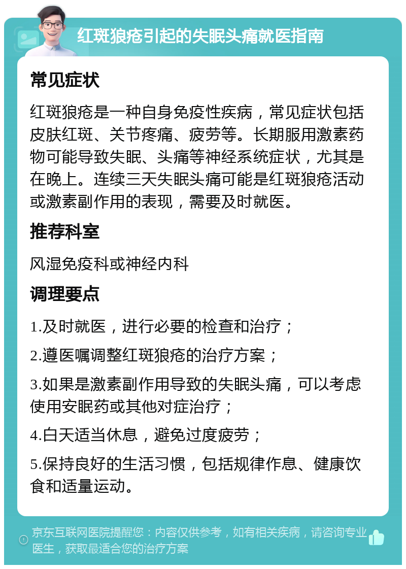 红斑狼疮引起的失眠头痛就医指南 常见症状 红斑狼疮是一种自身免疫性疾病，常见症状包括皮肤红斑、关节疼痛、疲劳等。长期服用激素药物可能导致失眠、头痛等神经系统症状，尤其是在晚上。连续三天失眠头痛可能是红斑狼疮活动或激素副作用的表现，需要及时就医。 推荐科室 风湿免疫科或神经内科 调理要点 1.及时就医，进行必要的检查和治疗； 2.遵医嘱调整红斑狼疮的治疗方案； 3.如果是激素副作用导致的失眠头痛，可以考虑使用安眠药或其他对症治疗； 4.白天适当休息，避免过度疲劳； 5.保持良好的生活习惯，包括规律作息、健康饮食和适量运动。