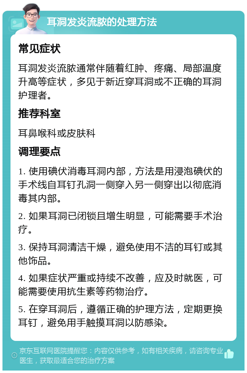 耳洞发炎流脓的处理方法 常见症状 耳洞发炎流脓通常伴随着红肿、疼痛、局部温度升高等症状，多见于新近穿耳洞或不正确的耳洞护理者。 推荐科室 耳鼻喉科或皮肤科 调理要点 1. 使用碘伏消毒耳洞内部，方法是用浸泡碘伏的手术线自耳钉孔洞一侧穿入另一侧穿出以彻底消毒其内部。 2. 如果耳洞已闭锁且增生明显，可能需要手术治疗。 3. 保持耳洞清洁干燥，避免使用不洁的耳钉或其他饰品。 4. 如果症状严重或持续不改善，应及时就医，可能需要使用抗生素等药物治疗。 5. 在穿耳洞后，遵循正确的护理方法，定期更换耳钉，避免用手触摸耳洞以防感染。