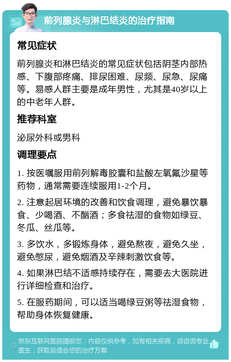 前列腺炎与淋巴结炎的治疗指南 常见症状 前列腺炎和淋巴结炎的常见症状包括阴茎内部热感、下腹部疼痛、排尿困难、尿频、尿急、尿痛等。易感人群主要是成年男性，尤其是40岁以上的中老年人群。 推荐科室 泌尿外科或男科 调理要点 1. 按医嘱服用前列解毒胶囊和盐酸左氧氟沙星等药物，通常需要连续服用1-2个月。 2. 注意起居环境的改善和饮食调理，避免暴饮暴食、少喝酒、不酗酒；多食祛湿的食物如绿豆、冬瓜、丝瓜等。 3. 多饮水，多锻炼身体，避免熬夜，避免久坐，避免憋尿，避免烟酒及辛辣刺激饮食等。 4. 如果淋巴结不适感持续存在，需要去大医院进行详细检查和治疗。 5. 在服药期间，可以适当喝绿豆粥等祛湿食物，帮助身体恢复健康。