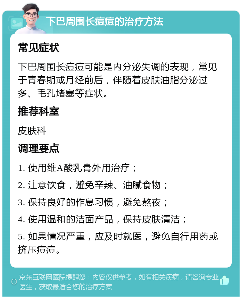 下巴周围长痘痘的治疗方法 常见症状 下巴周围长痘痘可能是内分泌失调的表现，常见于青春期或月经前后，伴随着皮肤油脂分泌过多、毛孔堵塞等症状。 推荐科室 皮肤科 调理要点 1. 使用维A酸乳膏外用治疗； 2. 注意饮食，避免辛辣、油腻食物； 3. 保持良好的作息习惯，避免熬夜； 4. 使用温和的洁面产品，保持皮肤清洁； 5. 如果情况严重，应及时就医，避免自行用药或挤压痘痘。