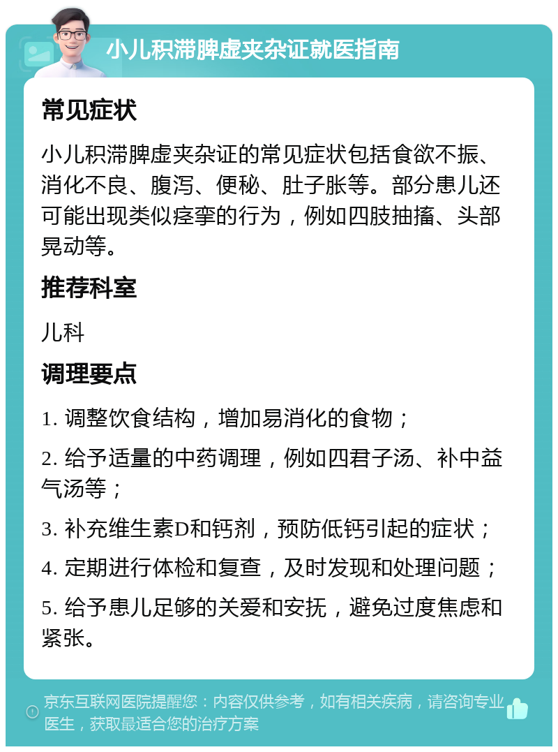 小儿积滞脾虚夹杂证就医指南 常见症状 小儿积滞脾虚夹杂证的常见症状包括食欲不振、消化不良、腹泻、便秘、肚子胀等。部分患儿还可能出现类似痉挛的行为，例如四肢抽搐、头部晃动等。 推荐科室 儿科 调理要点 1. 调整饮食结构，增加易消化的食物； 2. 给予适量的中药调理，例如四君子汤、补中益气汤等； 3. 补充维生素D和钙剂，预防低钙引起的症状； 4. 定期进行体检和复查，及时发现和处理问题； 5. 给予患儿足够的关爱和安抚，避免过度焦虑和紧张。