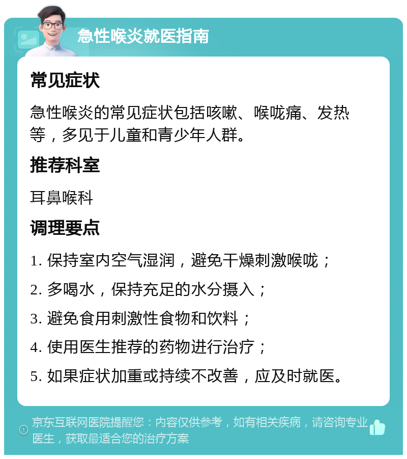 急性喉炎就医指南 常见症状 急性喉炎的常见症状包括咳嗽、喉咙痛、发热等，多见于儿童和青少年人群。 推荐科室 耳鼻喉科 调理要点 1. 保持室内空气湿润，避免干燥刺激喉咙； 2. 多喝水，保持充足的水分摄入； 3. 避免食用刺激性食物和饮料； 4. 使用医生推荐的药物进行治疗； 5. 如果症状加重或持续不改善，应及时就医。