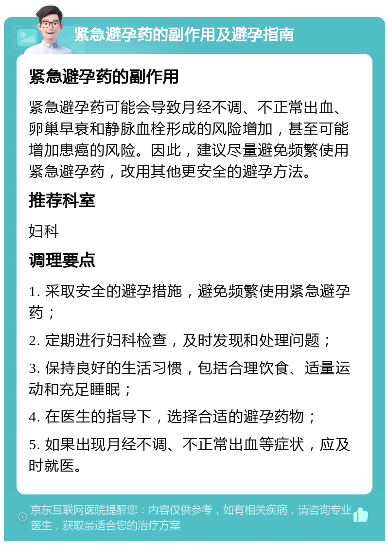 紧急避孕药的副作用及避孕指南 紧急避孕药的副作用 紧急避孕药可能会导致月经不调、不正常出血、卵巢早衰和静脉血栓形成的风险增加，甚至可能增加患癌的风险。因此，建议尽量避免频繁使用紧急避孕药，改用其他更安全的避孕方法。 推荐科室 妇科 调理要点 1. 采取安全的避孕措施，避免频繁使用紧急避孕药； 2. 定期进行妇科检查，及时发现和处理问题； 3. 保持良好的生活习惯，包括合理饮食、适量运动和充足睡眠； 4. 在医生的指导下，选择合适的避孕药物； 5. 如果出现月经不调、不正常出血等症状，应及时就医。