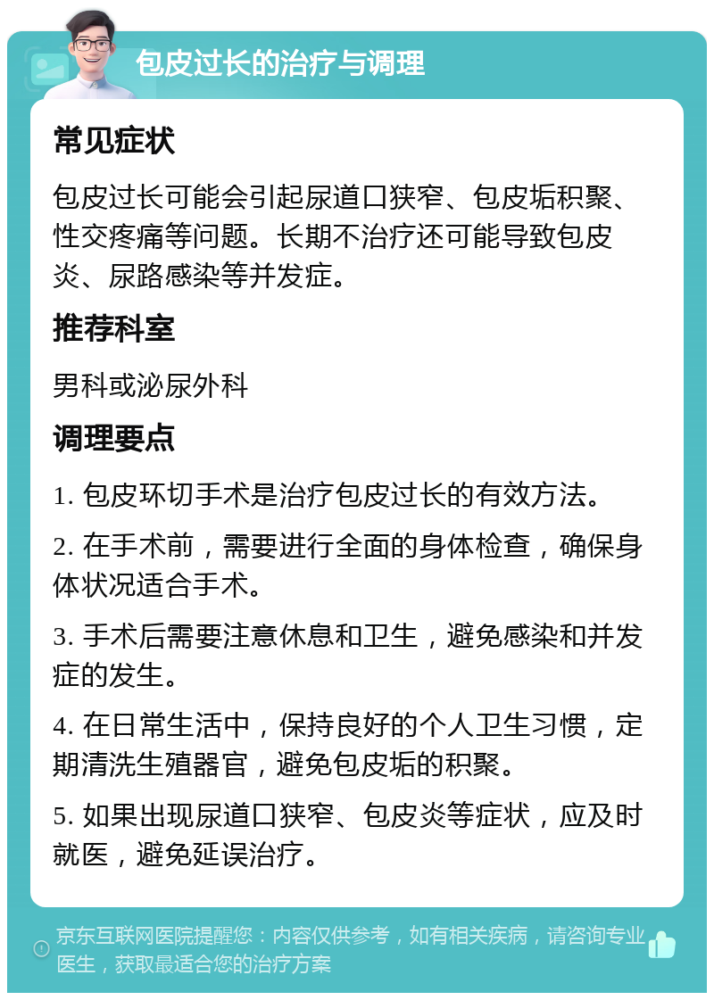 包皮过长的治疗与调理 常见症状 包皮过长可能会引起尿道口狭窄、包皮垢积聚、性交疼痛等问题。长期不治疗还可能导致包皮炎、尿路感染等并发症。 推荐科室 男科或泌尿外科 调理要点 1. 包皮环切手术是治疗包皮过长的有效方法。 2. 在手术前，需要进行全面的身体检查，确保身体状况适合手术。 3. 手术后需要注意休息和卫生，避免感染和并发症的发生。 4. 在日常生活中，保持良好的个人卫生习惯，定期清洗生殖器官，避免包皮垢的积聚。 5. 如果出现尿道口狭窄、包皮炎等症状，应及时就医，避免延误治疗。