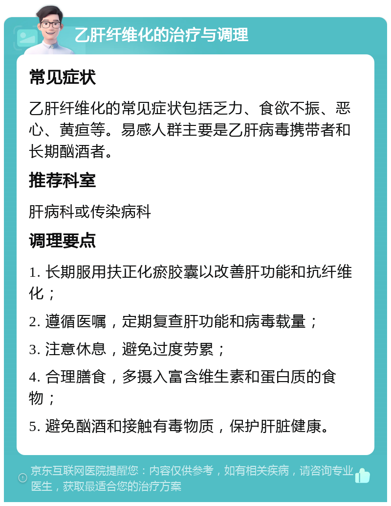 乙肝纤维化的治疗与调理 常见症状 乙肝纤维化的常见症状包括乏力、食欲不振、恶心、黄疸等。易感人群主要是乙肝病毒携带者和长期酗酒者。 推荐科室 肝病科或传染病科 调理要点 1. 长期服用扶正化瘀胶囊以改善肝功能和抗纤维化； 2. 遵循医嘱，定期复查肝功能和病毒载量； 3. 注意休息，避免过度劳累； 4. 合理膳食，多摄入富含维生素和蛋白质的食物； 5. 避免酗酒和接触有毒物质，保护肝脏健康。