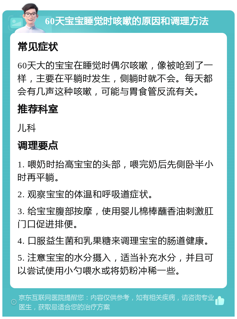 60天宝宝睡觉时咳嗽的原因和调理方法 常见症状 60天大的宝宝在睡觉时偶尔咳嗽，像被呛到了一样，主要在平躺时发生，侧躺时就不会。每天都会有几声这种咳嗽，可能与胃食管反流有关。 推荐科室 儿科 调理要点 1. 喂奶时抬高宝宝的头部，喂完奶后先侧卧半小时再平躺。 2. 观察宝宝的体温和呼吸道症状。 3. 给宝宝腹部按摩，使用婴儿棉棒蘸香油刺激肛门口促进排便。 4. 口服益生菌和乳果糖来调理宝宝的肠道健康。 5. 注意宝宝的水分摄入，适当补充水分，并且可以尝试使用小勺喂水或将奶粉冲稀一些。