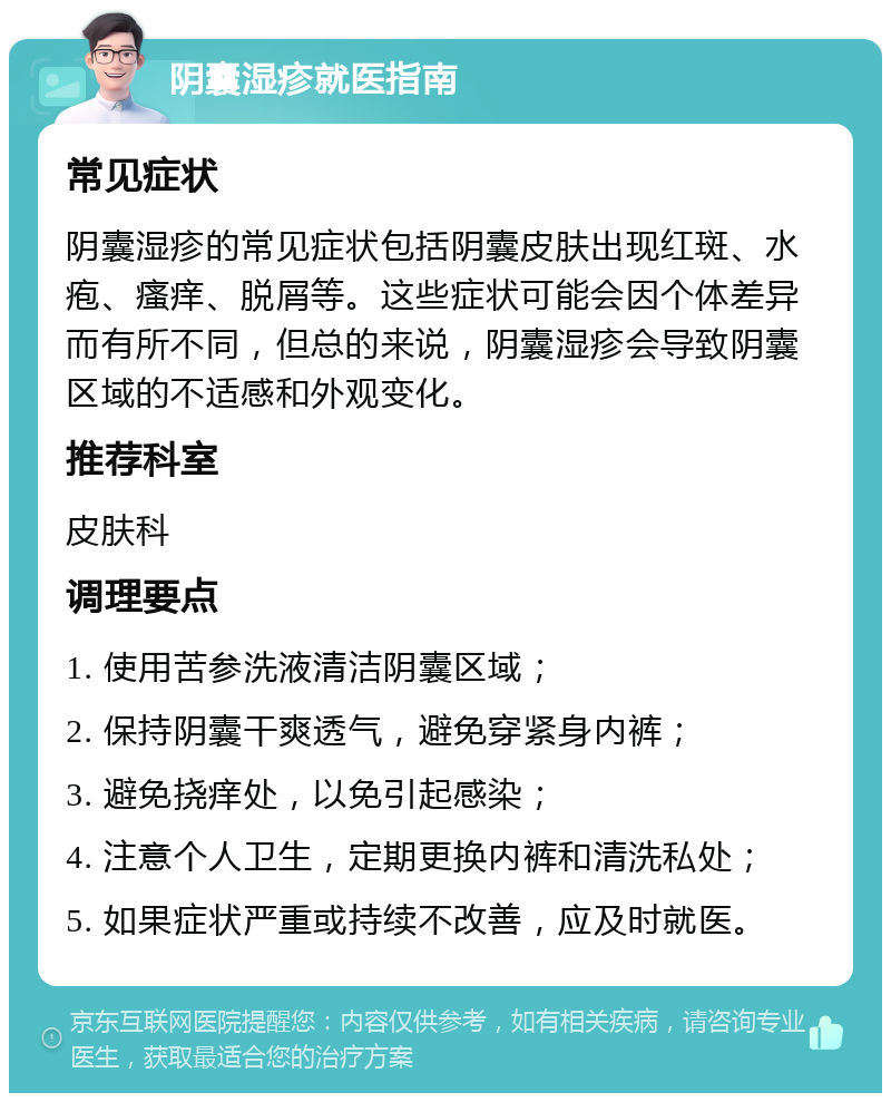 阴囊湿疹就医指南 常见症状 阴囊湿疹的常见症状包括阴囊皮肤出现红斑、水疱、瘙痒、脱屑等。这些症状可能会因个体差异而有所不同，但总的来说，阴囊湿疹会导致阴囊区域的不适感和外观变化。 推荐科室 皮肤科 调理要点 1. 使用苦参洗液清洁阴囊区域； 2. 保持阴囊干爽透气，避免穿紧身内裤； 3. 避免挠痒处，以免引起感染； 4. 注意个人卫生，定期更换内裤和清洗私处； 5. 如果症状严重或持续不改善，应及时就医。