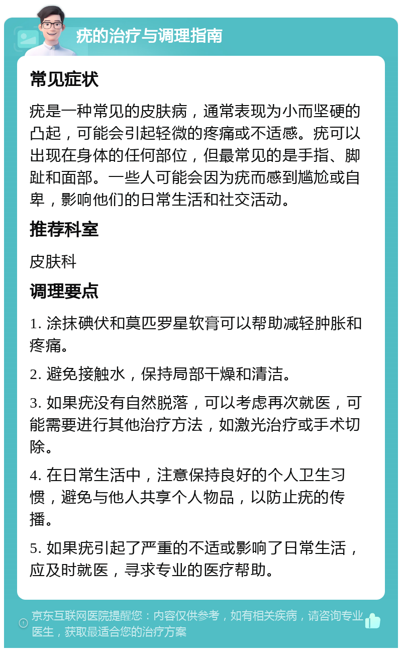 疣的治疗与调理指南 常见症状 疣是一种常见的皮肤病，通常表现为小而坚硬的凸起，可能会引起轻微的疼痛或不适感。疣可以出现在身体的任何部位，但最常见的是手指、脚趾和面部。一些人可能会因为疣而感到尴尬或自卑，影响他们的日常生活和社交活动。 推荐科室 皮肤科 调理要点 1. 涂抹碘伏和莫匹罗星软膏可以帮助减轻肿胀和疼痛。 2. 避免接触水，保持局部干燥和清洁。 3. 如果疣没有自然脱落，可以考虑再次就医，可能需要进行其他治疗方法，如激光治疗或手术切除。 4. 在日常生活中，注意保持良好的个人卫生习惯，避免与他人共享个人物品，以防止疣的传播。 5. 如果疣引起了严重的不适或影响了日常生活，应及时就医，寻求专业的医疗帮助。