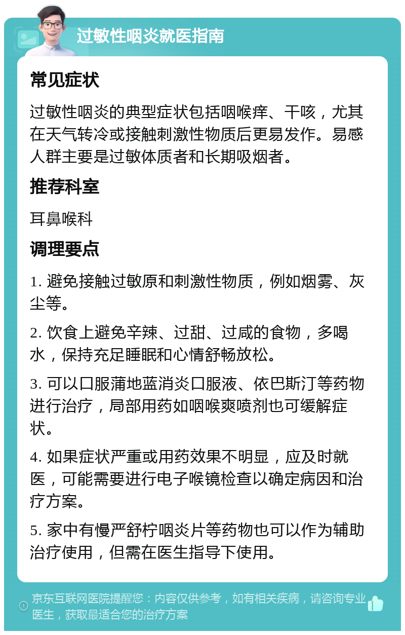 过敏性咽炎就医指南 常见症状 过敏性咽炎的典型症状包括咽喉痒、干咳，尤其在天气转冷或接触刺激性物质后更易发作。易感人群主要是过敏体质者和长期吸烟者。 推荐科室 耳鼻喉科 调理要点 1. 避免接触过敏原和刺激性物质，例如烟雾、灰尘等。 2. 饮食上避免辛辣、过甜、过咸的食物，多喝水，保持充足睡眠和心情舒畅放松。 3. 可以口服蒲地蓝消炎口服液、依巴斯汀等药物进行治疗，局部用药如咽喉爽喷剂也可缓解症状。 4. 如果症状严重或用药效果不明显，应及时就医，可能需要进行电子喉镜检查以确定病因和治疗方案。 5. 家中有慢严舒柠咽炎片等药物也可以作为辅助治疗使用，但需在医生指导下使用。