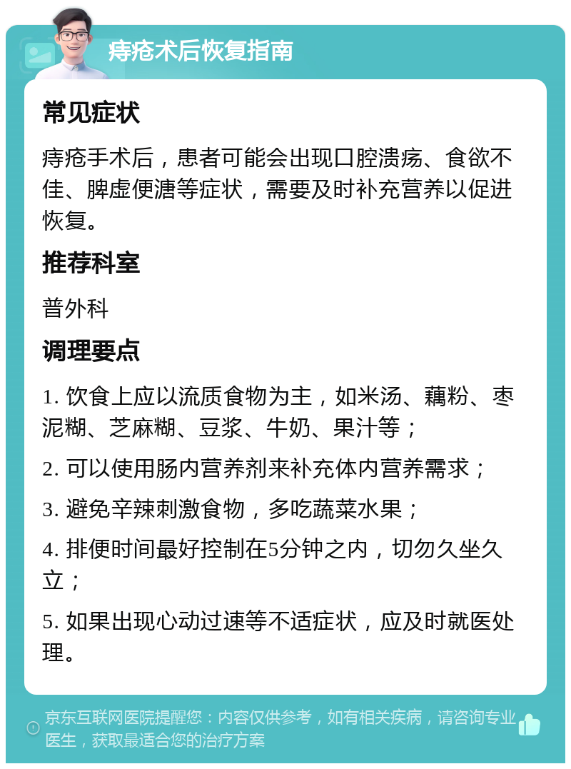 痔疮术后恢复指南 常见症状 痔疮手术后，患者可能会出现口腔溃疡、食欲不佳、脾虚便溏等症状，需要及时补充营养以促进恢复。 推荐科室 普外科 调理要点 1. 饮食上应以流质食物为主，如米汤、藕粉、枣泥糊、芝麻糊、豆浆、牛奶、果汁等； 2. 可以使用肠内营养剂来补充体内营养需求； 3. 避免辛辣刺激食物，多吃蔬菜水果； 4. 排便时间最好控制在5分钟之内，切勿久坐久立； 5. 如果出现心动过速等不适症状，应及时就医处理。