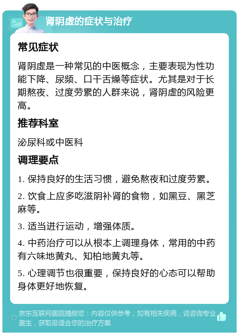 肾阴虚的症状与治疗 常见症状 肾阴虚是一种常见的中医概念，主要表现为性功能下降、尿频、口干舌燥等症状。尤其是对于长期熬夜、过度劳累的人群来说，肾阴虚的风险更高。 推荐科室 泌尿科或中医科 调理要点 1. 保持良好的生活习惯，避免熬夜和过度劳累。 2. 饮食上应多吃滋阴补肾的食物，如黑豆、黑芝麻等。 3. 适当进行运动，增强体质。 4. 中药治疗可以从根本上调理身体，常用的中药有六味地黄丸、知柏地黄丸等。 5. 心理调节也很重要，保持良好的心态可以帮助身体更好地恢复。