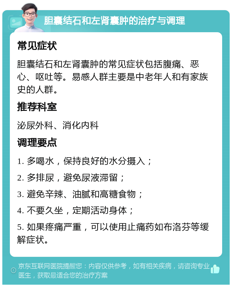 胆囊结石和左肾囊肿的治疗与调理 常见症状 胆囊结石和左肾囊肿的常见症状包括腹痛、恶心、呕吐等。易感人群主要是中老年人和有家族史的人群。 推荐科室 泌尿外科、消化内科 调理要点 1. 多喝水，保持良好的水分摄入； 2. 多排尿，避免尿液滞留； 3. 避免辛辣、油腻和高糖食物； 4. 不要久坐，定期活动身体； 5. 如果疼痛严重，可以使用止痛药如布洛芬等缓解症状。