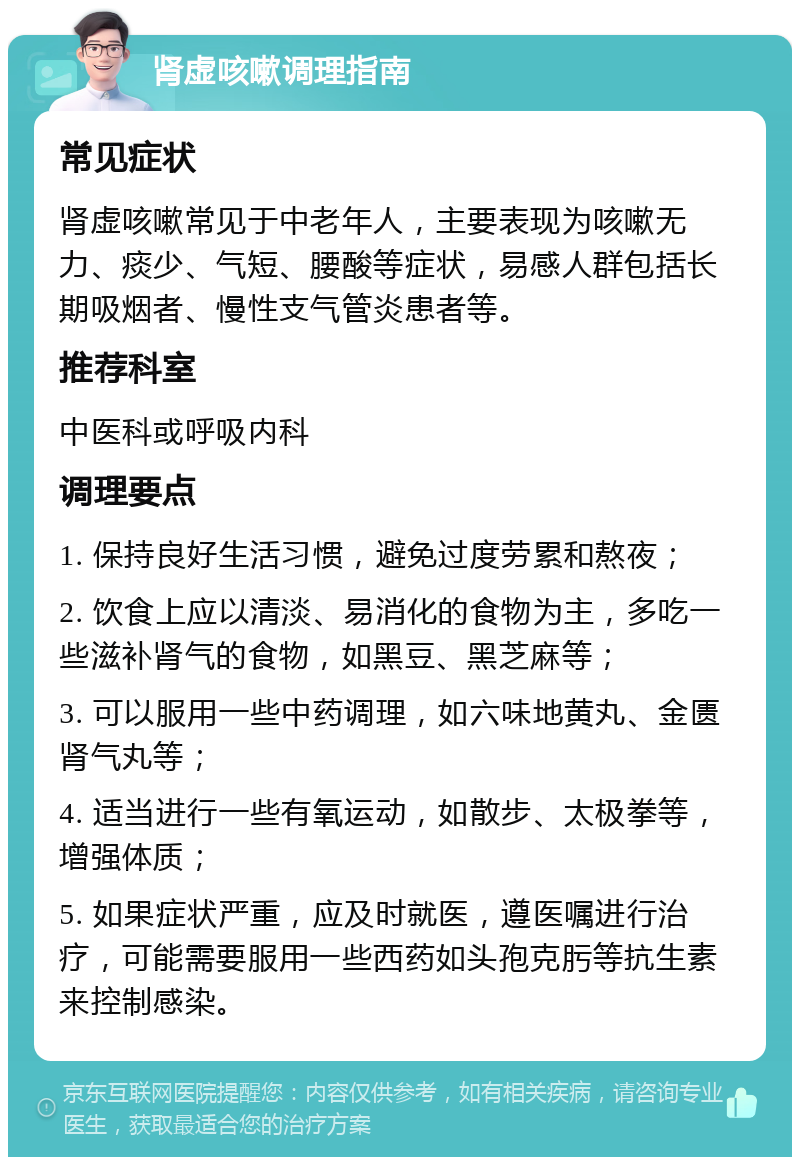 肾虚咳嗽调理指南 常见症状 肾虚咳嗽常见于中老年人，主要表现为咳嗽无力、痰少、气短、腰酸等症状，易感人群包括长期吸烟者、慢性支气管炎患者等。 推荐科室 中医科或呼吸内科 调理要点 1. 保持良好生活习惯，避免过度劳累和熬夜； 2. 饮食上应以清淡、易消化的食物为主，多吃一些滋补肾气的食物，如黑豆、黑芝麻等； 3. 可以服用一些中药调理，如六味地黄丸、金匮肾气丸等； 4. 适当进行一些有氧运动，如散步、太极拳等，增强体质； 5. 如果症状严重，应及时就医，遵医嘱进行治疗，可能需要服用一些西药如头孢克肟等抗生素来控制感染。