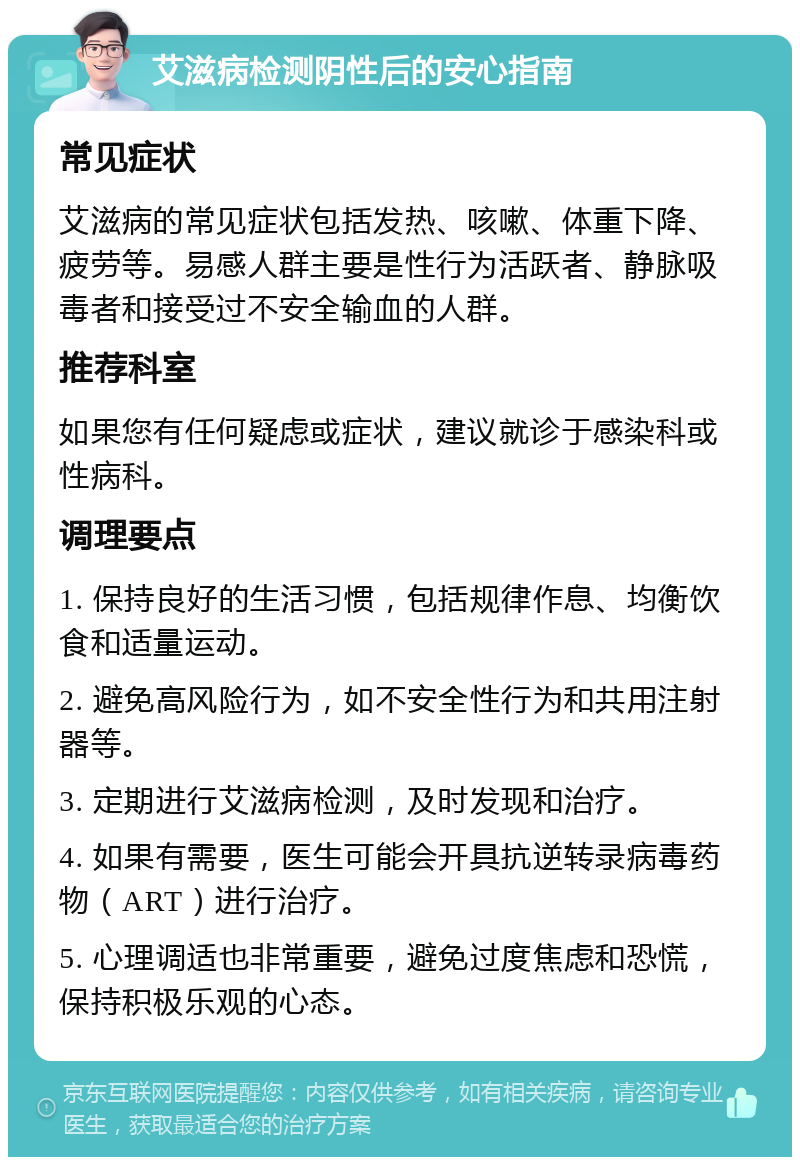 艾滋病检测阴性后的安心指南 常见症状 艾滋病的常见症状包括发热、咳嗽、体重下降、疲劳等。易感人群主要是性行为活跃者、静脉吸毒者和接受过不安全输血的人群。 推荐科室 如果您有任何疑虑或症状，建议就诊于感染科或性病科。 调理要点 1. 保持良好的生活习惯，包括规律作息、均衡饮食和适量运动。 2. 避免高风险行为，如不安全性行为和共用注射器等。 3. 定期进行艾滋病检测，及时发现和治疗。 4. 如果有需要，医生可能会开具抗逆转录病毒药物（ART）进行治疗。 5. 心理调适也非常重要，避免过度焦虑和恐慌，保持积极乐观的心态。