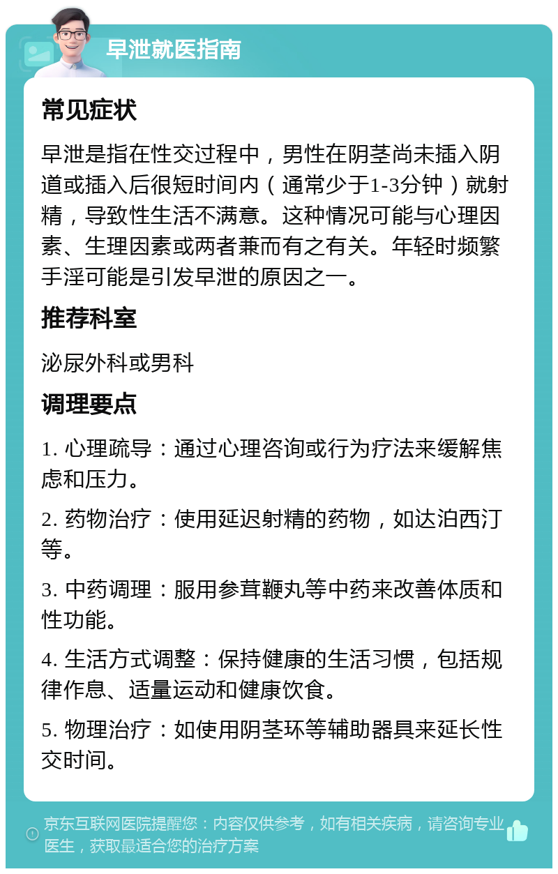 早泄就医指南 常见症状 早泄是指在性交过程中，男性在阴茎尚未插入阴道或插入后很短时间内（通常少于1-3分钟）就射精，导致性生活不满意。这种情况可能与心理因素、生理因素或两者兼而有之有关。年轻时频繁手淫可能是引发早泄的原因之一。 推荐科室 泌尿外科或男科 调理要点 1. 心理疏导：通过心理咨询或行为疗法来缓解焦虑和压力。 2. 药物治疗：使用延迟射精的药物，如达泊西汀等。 3. 中药调理：服用参茸鞭丸等中药来改善体质和性功能。 4. 生活方式调整：保持健康的生活习惯，包括规律作息、适量运动和健康饮食。 5. 物理治疗：如使用阴茎环等辅助器具来延长性交时间。