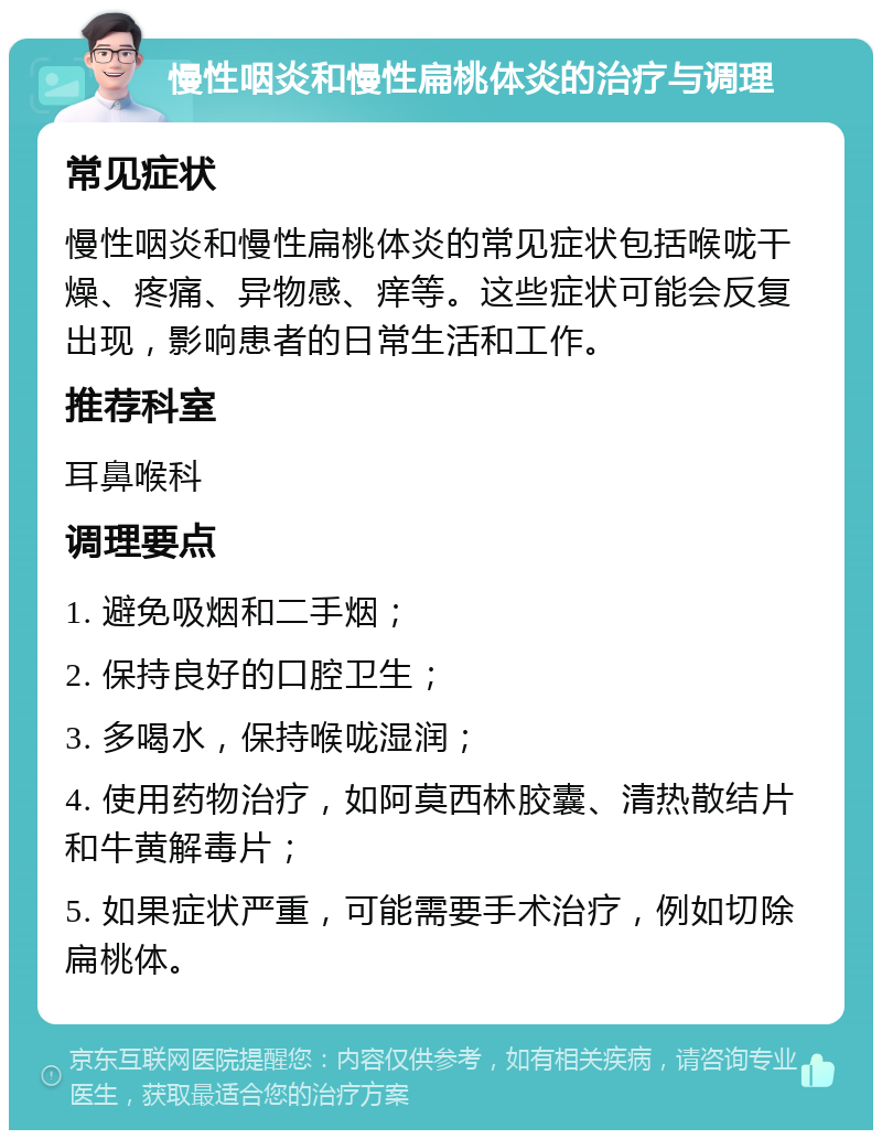 慢性咽炎和慢性扁桃体炎的治疗与调理 常见症状 慢性咽炎和慢性扁桃体炎的常见症状包括喉咙干燥、疼痛、异物感、痒等。这些症状可能会反复出现，影响患者的日常生活和工作。 推荐科室 耳鼻喉科 调理要点 1. 避免吸烟和二手烟； 2. 保持良好的口腔卫生； 3. 多喝水，保持喉咙湿润； 4. 使用药物治疗，如阿莫西林胶囊、清热散结片和牛黄解毒片； 5. 如果症状严重，可能需要手术治疗，例如切除扁桃体。