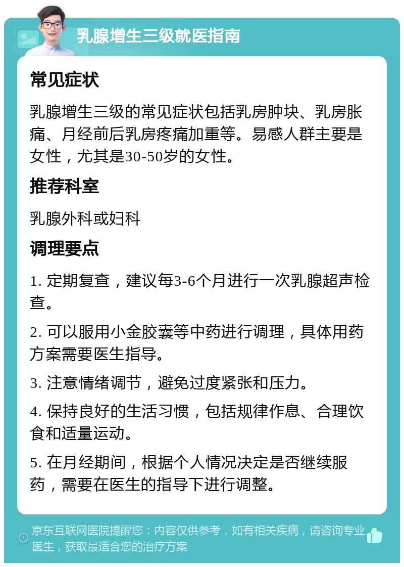 乳腺增生三级就医指南 常见症状 乳腺增生三级的常见症状包括乳房肿块、乳房胀痛、月经前后乳房疼痛加重等。易感人群主要是女性，尤其是30-50岁的女性。 推荐科室 乳腺外科或妇科 调理要点 1. 定期复查，建议每3-6个月进行一次乳腺超声检查。 2. 可以服用小金胶囊等中药进行调理，具体用药方案需要医生指导。 3. 注意情绪调节，避免过度紧张和压力。 4. 保持良好的生活习惯，包括规律作息、合理饮食和适量运动。 5. 在月经期间，根据个人情况决定是否继续服药，需要在医生的指导下进行调整。