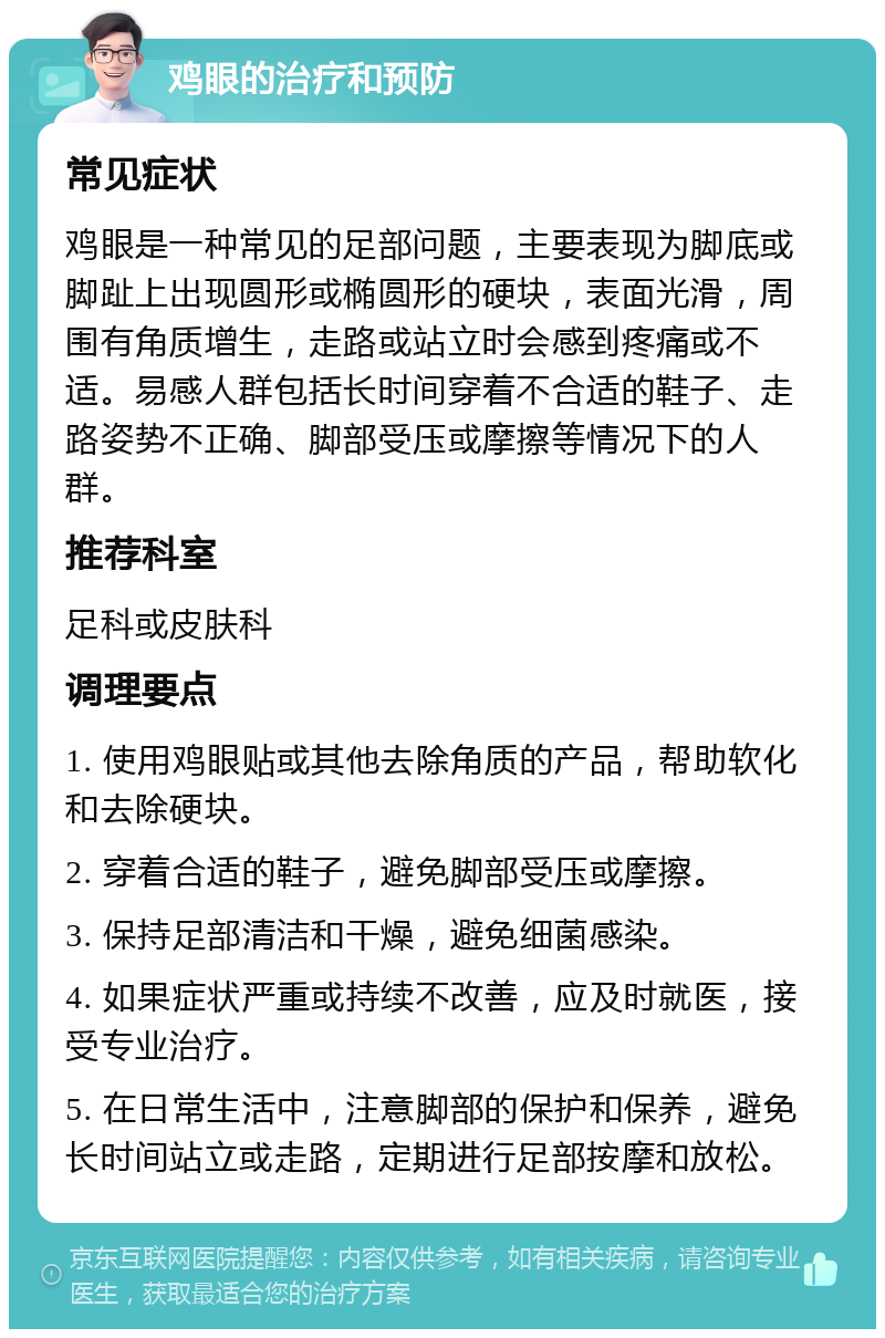 鸡眼的治疗和预防 常见症状 鸡眼是一种常见的足部问题，主要表现为脚底或脚趾上出现圆形或椭圆形的硬块，表面光滑，周围有角质增生，走路或站立时会感到疼痛或不适。易感人群包括长时间穿着不合适的鞋子、走路姿势不正确、脚部受压或摩擦等情况下的人群。 推荐科室 足科或皮肤科 调理要点 1. 使用鸡眼贴或其他去除角质的产品，帮助软化和去除硬块。 2. 穿着合适的鞋子，避免脚部受压或摩擦。 3. 保持足部清洁和干燥，避免细菌感染。 4. 如果症状严重或持续不改善，应及时就医，接受专业治疗。 5. 在日常生活中，注意脚部的保护和保养，避免长时间站立或走路，定期进行足部按摩和放松。